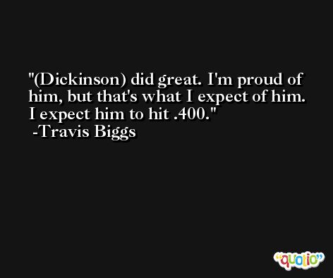 (Dickinson) did great. I'm proud of him, but that's what I expect of him. I expect him to hit .400. -Travis Biggs