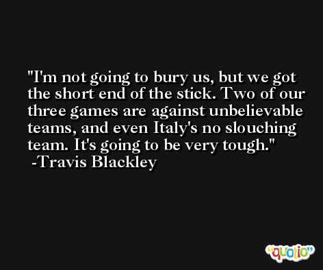 I'm not going to bury us, but we got the short end of the stick. Two of our three games are against unbelievable teams, and even Italy's no slouching team. It's going to be very tough. -Travis Blackley