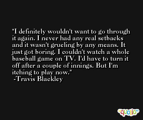 I definitely wouldn't want to go through it again. I never had any real setbacks and it wasn't grueling by any means. It just got boring. I couldn't watch a whole baseball game on TV. I'd have to turn it off after a couple of innings. But I'm itching to play now. -Travis Blackley