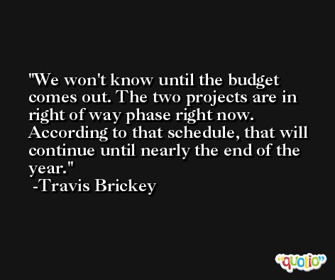 We won't know until the budget comes out. The two projects are in right of way phase right now. According to that schedule, that will continue until nearly the end of the year. -Travis Brickey