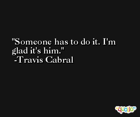 Someone has to do it. I'm glad it's him. -Travis Cabral