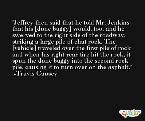 Jeffrey then said that he told Mr. Jenkins that his [dune buggy] would, too, and he swerved to the right side of the roadway, striking a large pile of chat rock. The [vehicle] traveled over the first pile of rock and when his right rear tire hit the rock, it spun the dune buggy into the second rock pile, causing it to turn over on the asphalt. -Travis Causey