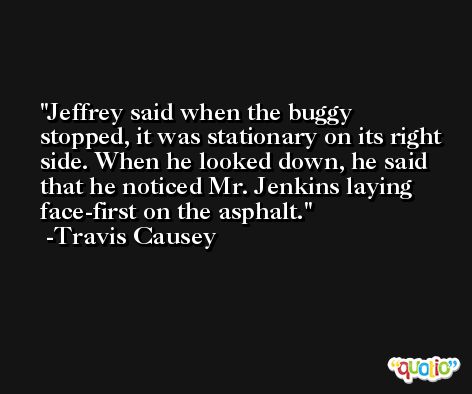 Jeffrey said when the buggy stopped, it was stationary on its right side. When he looked down, he said that he noticed Mr. Jenkins laying face-first on the asphalt. -Travis Causey