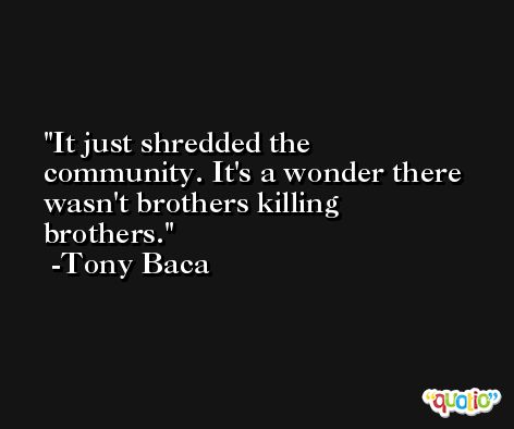It just shredded the community. It's a wonder there wasn't brothers killing brothers. -Tony Baca