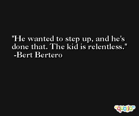 He wanted to step up, and he's done that. The kid is relentless. -Bert Bertero
