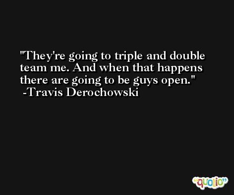 They're going to triple and double team me. And when that happens there are going to be guys open. -Travis Derochowski