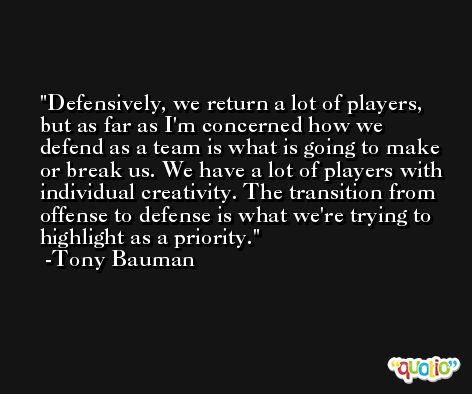Defensively, we return a lot of players, but as far as I'm concerned how we defend as a team is what is going to make or break us. We have a lot of players with individual creativity. The transition from offense to defense is what we're trying to highlight as a priority. -Tony Bauman