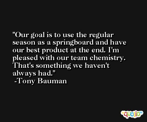Our goal is to use the regular season as a springboard and have our best product at the end. I'm pleased with our team chemistry. That's something we haven't always had. -Tony Bauman