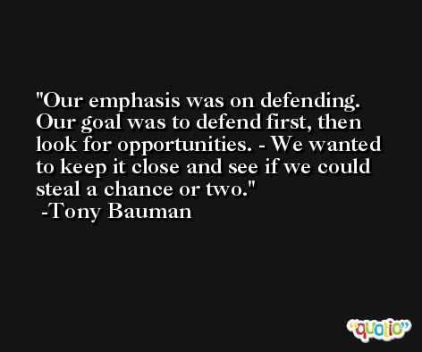 Our emphasis was on defending. Our goal was to defend first, then look for opportunities. - We wanted to keep it close and see if we could steal a chance or two. -Tony Bauman