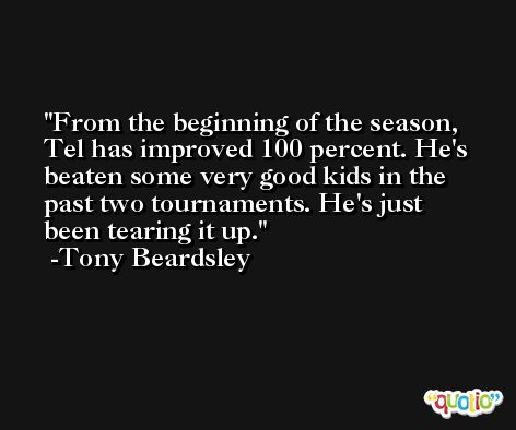 From the beginning of the season, Tel has improved 100 percent. He's beaten some very good kids in the past two tournaments. He's just been tearing it up. -Tony Beardsley