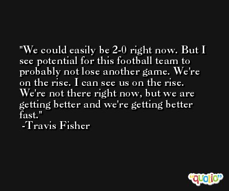 We could easily be 2-0 right now. But I see potential for this football team to probably not lose another game. We're on the rise. I can see us on the rise. We're not there right now, but we are getting better and we're getting better fast. -Travis Fisher