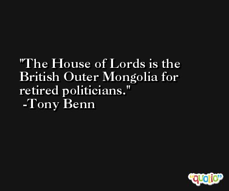 The House of Lords is the British Outer Mongolia for retired politicians. -Tony Benn