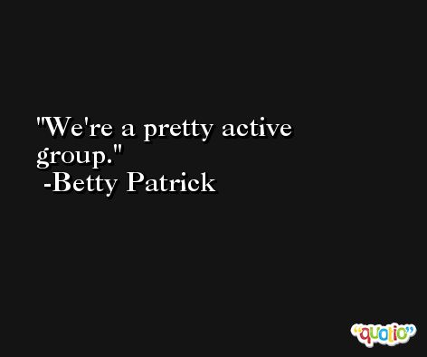 We're a pretty active group. -Betty Patrick