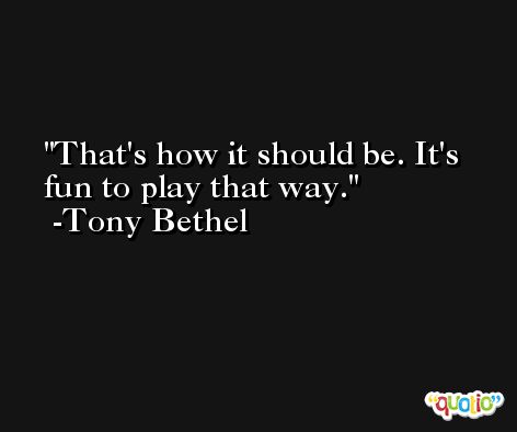 That's how it should be. It's fun to play that way. -Tony Bethel