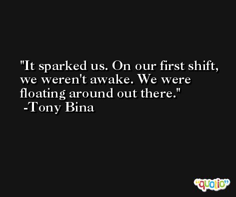 It sparked us. On our first shift, we weren't awake. We were floating around out there. -Tony Bina