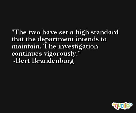 The two have set a high standard that the department intends to maintain. The investigation continues vigorously. -Bert Brandenburg