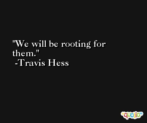 We will be rooting for them. -Travis Hess