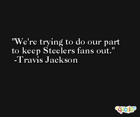 We're trying to do our part to keep Steelers fans out. -Travis Jackson