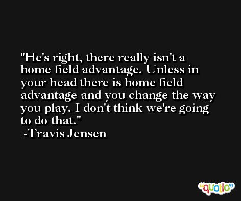 He's right, there really isn't a home field advantage. Unless in your head there is home field advantage and you change the way you play. I don't think we're going to do that. -Travis Jensen