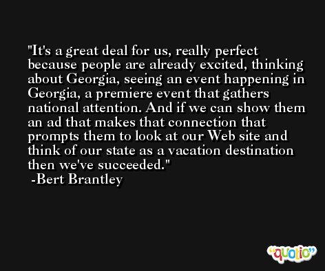 It's a great deal for us, really perfect because people are already excited, thinking about Georgia, seeing an event happening in Georgia, a premiere event that gathers national attention. And if we can show them an ad that makes that connection that prompts them to look at our Web site and think of our state as a vacation destination then we've succeeded. -Bert Brantley