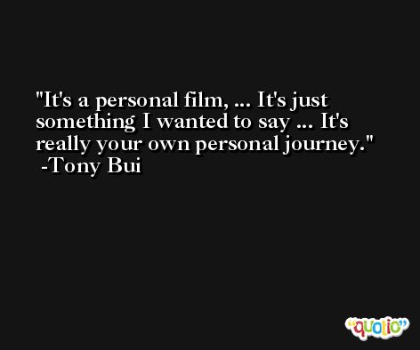 It's a personal film, ... It's just something I wanted to say ... It's really your own personal journey. -Tony Bui