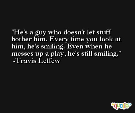 He's a guy who doesn't let stuff bother him. Every time you look at him, he's smiling. Even when he messes up a play, he's still smiling. -Travis Leffew