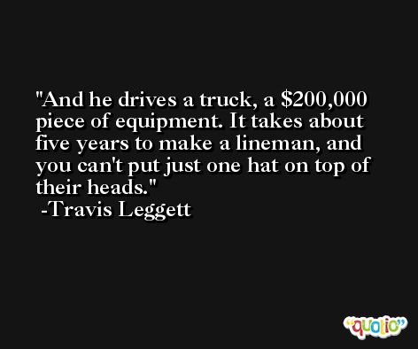 And he drives a truck, a $200,000 piece of equipment. It takes about five years to make a lineman, and you can't put just one hat on top of their heads. -Travis Leggett