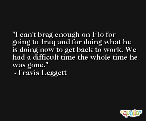 I can't brag enough on Flo for going to Iraq and for doing what he is doing now to get back to work. We had a difficult time the whole time he was gone. -Travis Leggett