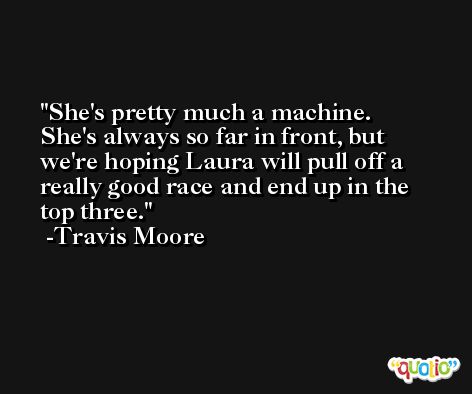 She's pretty much a machine. She's always so far in front, but we're hoping Laura will pull off a really good race and end up in the top three. -Travis Moore