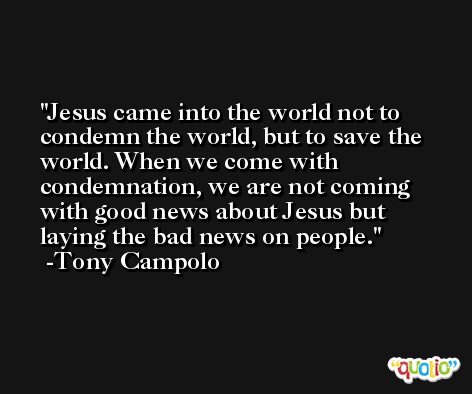 Jesus came into the world not to condemn the world, but to save the world. When we come with condemnation, we are not coming with good news about Jesus but laying the bad news on people. -Tony Campolo