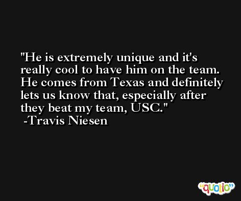 He is extremely unique and it's really cool to have him on the team. He comes from Texas and definitely lets us know that, especially after they beat my team, USC. -Travis Niesen