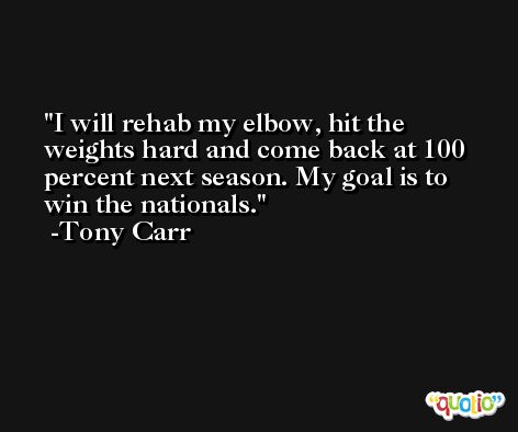 I will rehab my elbow, hit the weights hard and come back at 100 percent next season. My goal is to win the nationals. -Tony Carr