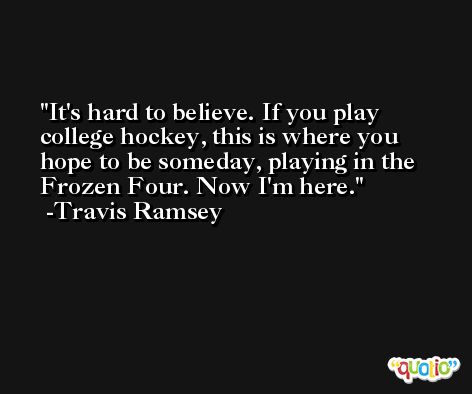 It's hard to believe. If you play college hockey, this is where you hope to be someday, playing in the Frozen Four. Now I'm here. -Travis Ramsey