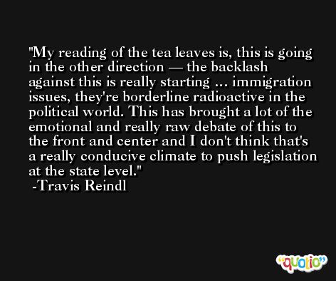 My reading of the tea leaves is, this is going in the other direction — the backlash against this is really starting … immigration issues, they're borderline radioactive in the political world. This has brought a lot of the emotional and really raw debate of this to the front and center and I don't think that's a really conducive climate to push legislation at the state level. -Travis Reindl