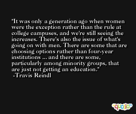 It was only a generation ago when women were the exception rather than the rule at college campuses, and we're still seeing the increases. There's also the issue of what's going on with men. There are some that are choosing options rather than four-year institutions ... and there are some, particularly among minority groups, that are just not getting an education. -Travis Reindl