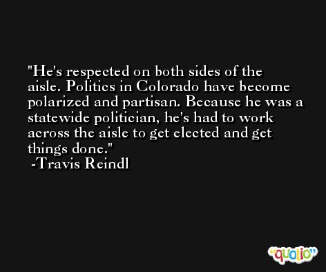 He's respected on both sides of the aisle. Politics in Colorado have become polarized and partisan. Because he was a statewide politician, he's had to work across the aisle to get elected and get things done. -Travis Reindl