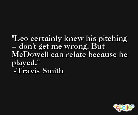 Leo certainly knew his pitching -- don't get me wrong. But McDowell can relate because he played. -Travis Smith