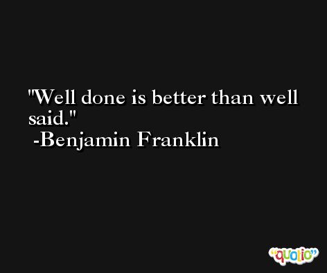 Well done is better than well said. -Benjamin Franklin