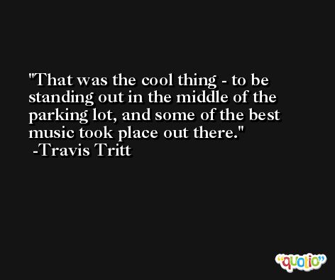 That was the cool thing - to be standing out in the middle of the parking lot, and some of the best music took place out there. -Travis Tritt