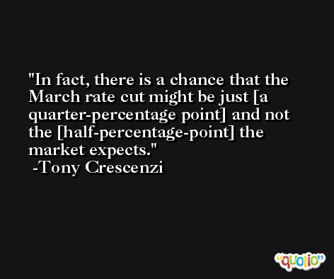 In fact, there is a chance that the March rate cut might be just [a quarter-percentage point] and not the [half-percentage-point] the market expects. -Tony Crescenzi