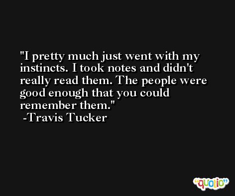 I pretty much just went with my instincts. I took notes and didn't really read them. The people were good enough that you could remember them. -Travis Tucker