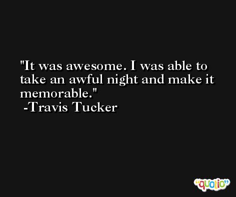 It was awesome. I was able to take an awful night and make it memorable. -Travis Tucker