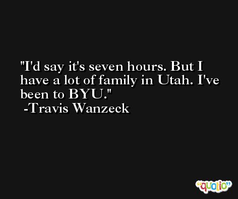 I'd say it's seven hours. But I have a lot of family in Utah. I've been to BYU. -Travis Wanzeck