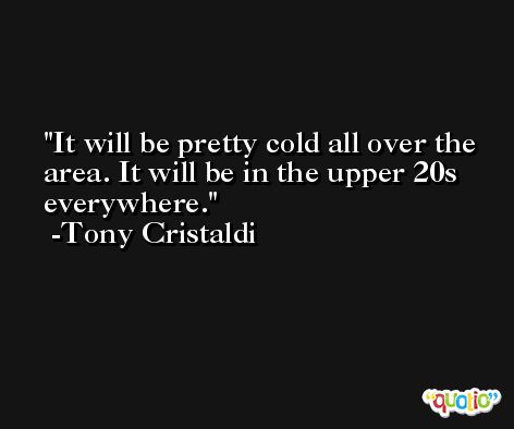 It will be pretty cold all over the area. It will be in the upper 20s everywhere. -Tony Cristaldi