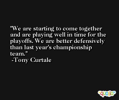 We are starting to come together and are playing well in time for the playoffs. We are better defensively than last year's championship team. -Tony Curtale