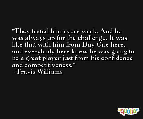 They tested him every week. And he was always up for the challenge. It was like that with him from Day One here, and everybody here knew he was going to be a great player just from his confidence and competitiveness. -Travis Williams