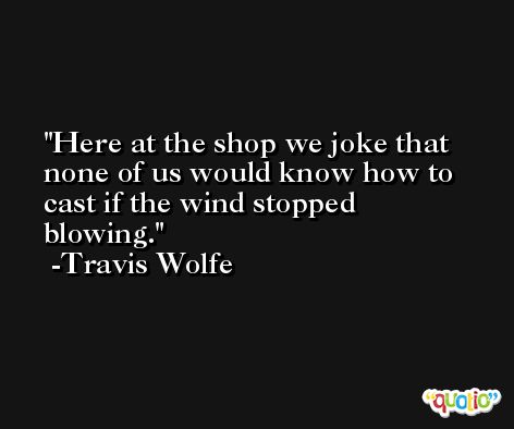 Here at the shop we joke that none of us would know how to cast if the wind stopped blowing. -Travis Wolfe