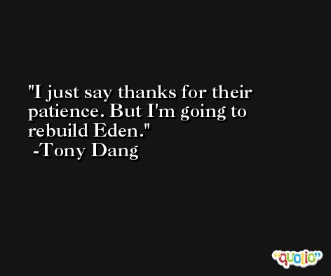 I just say thanks for their patience. But I'm going to rebuild Eden. -Tony Dang