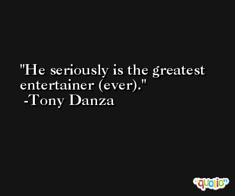 He seriously is the greatest entertainer (ever). -Tony Danza