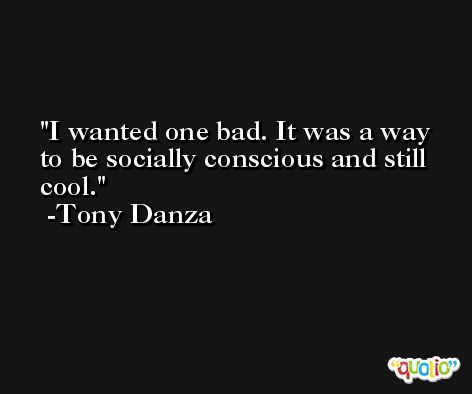 I wanted one bad. It was a way to be socially conscious and still cool. -Tony Danza